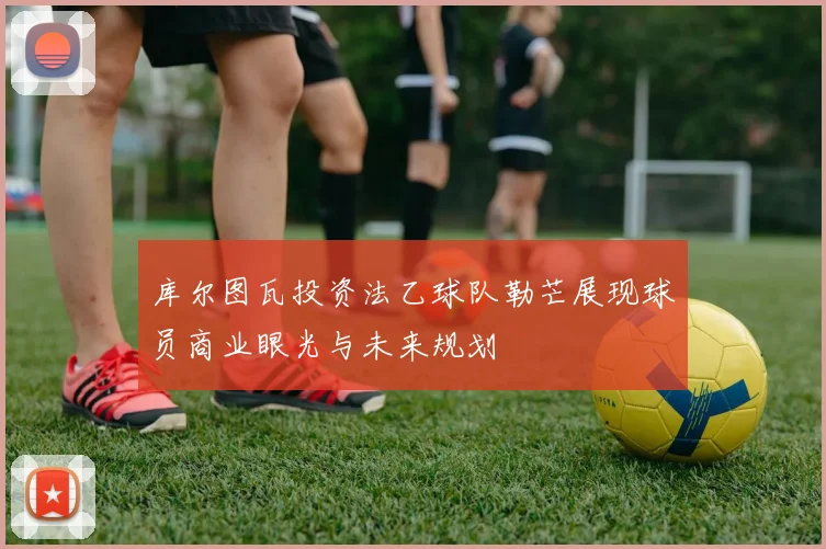 库尔图瓦投资法乙球队勒芒展现球员商业眼光与未来规划