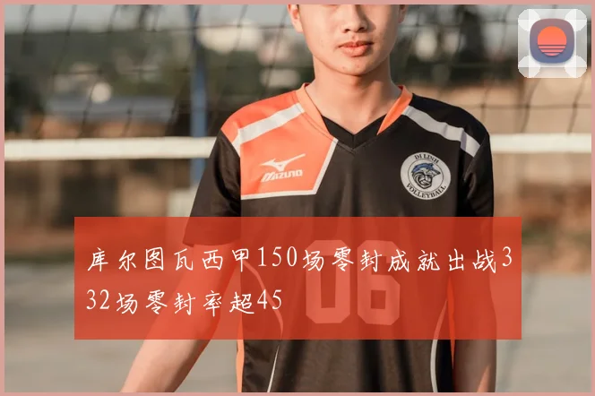 库尔图瓦西甲150场零封成就出战332场零封率超45