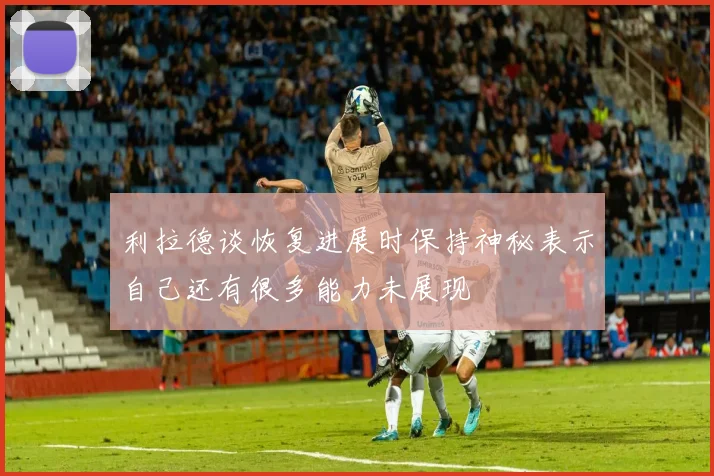 利拉德谈恢复进展时保持神秘表示自己还有很多能力未展现