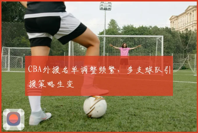 CBA外援名单调整频繁,多支球队引援策略生变