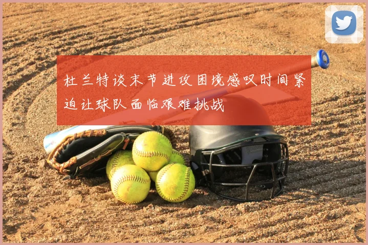 杜兰特谈末节进攻困境感叹时间紧迫让球队面临艰难挑战