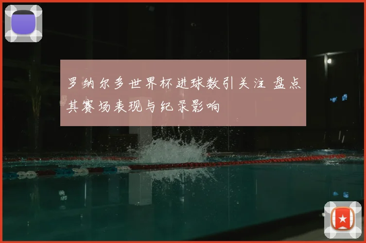 罗纳尔多世界杯进球数引关注 盘点其赛场表现与纪录影响
