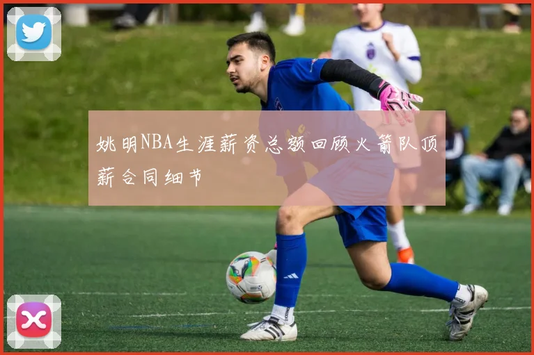 姚明NBA生涯薪资总额回顾火箭队顶薪合同细节