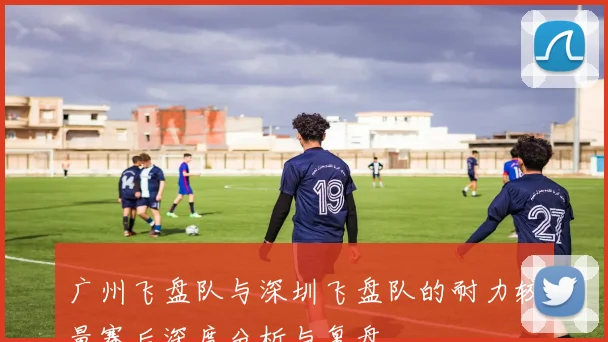 广州飞盘队与深圳飞盘队的耐力较量赛后深度分析与复盘