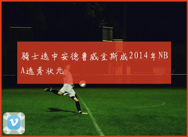 骑士选中安德鲁威金斯成2014年NBA选秀状元