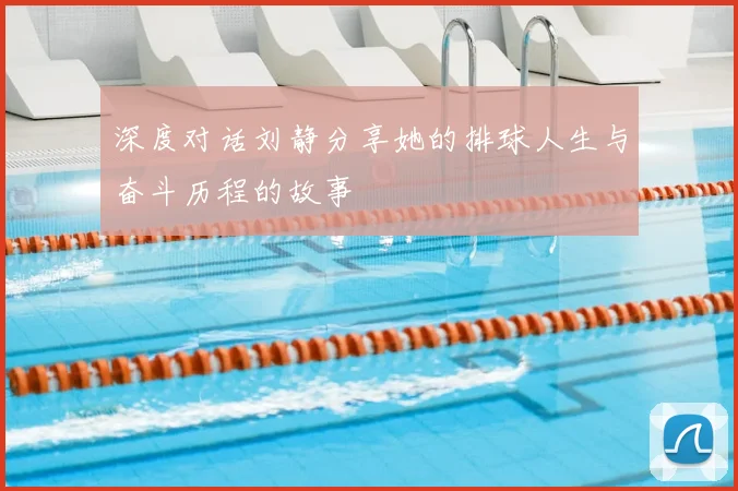 深度对话刘静分享她的排球人生与奋斗历程的故事