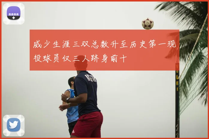威少生涯三双总数升至历史第一现役球员仅三人跻身前十