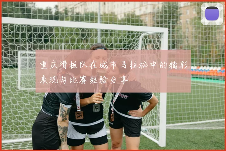 重庆滑板队在城市马拉松中的精彩表现与比赛经验分享