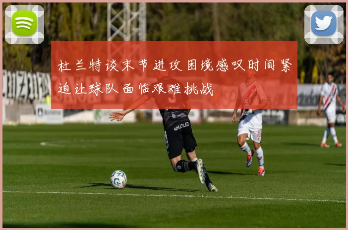 杜兰特谈末节进攻困境感叹时间紧迫让球队面临艰难挑战