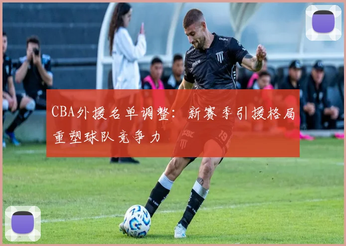 CBA外援名单调整:新赛季引援格局重塑球队竞争力