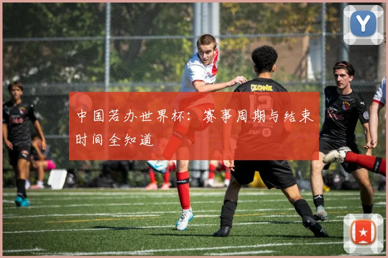 中国若办世界杯：赛事周期与结束时间全知道