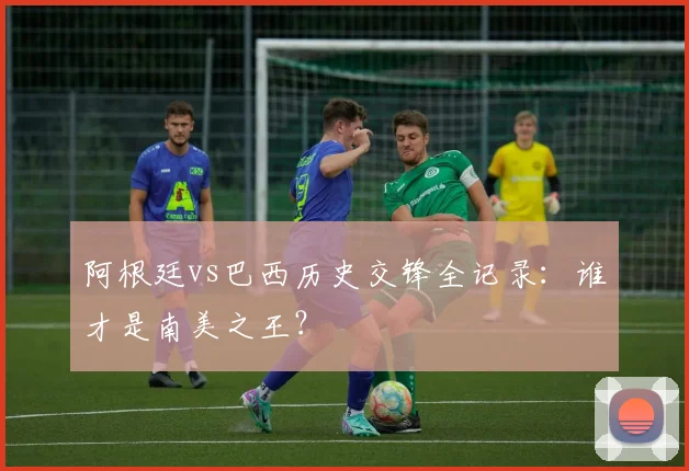 阿根廷vs巴西历史交锋全记录:谁才是南美之王?