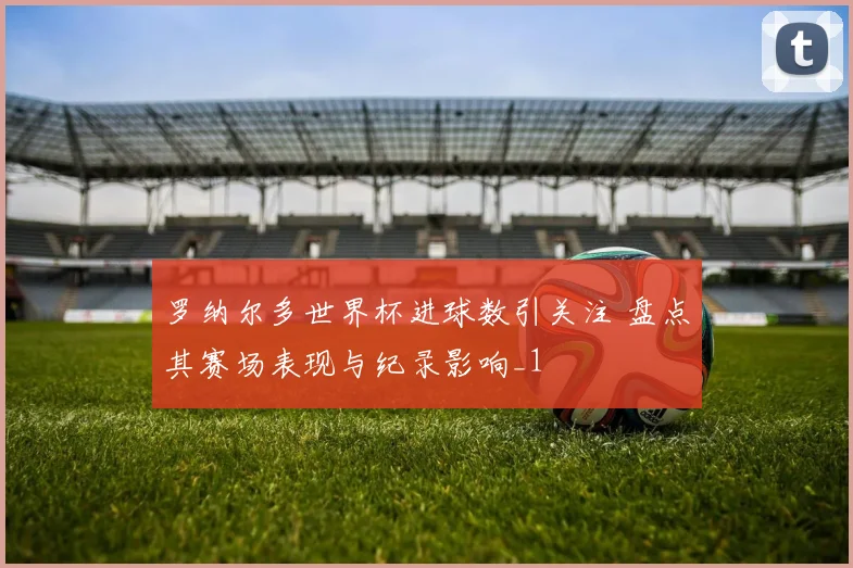 罗纳尔多世界杯进球数引关注 盘点其赛场表现与纪录影响_1