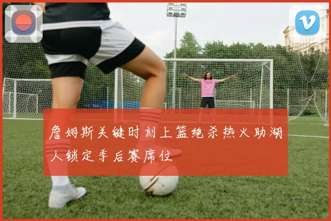 詹姆斯关键时刻上篮绝杀热火助湖人锁定季后赛席位