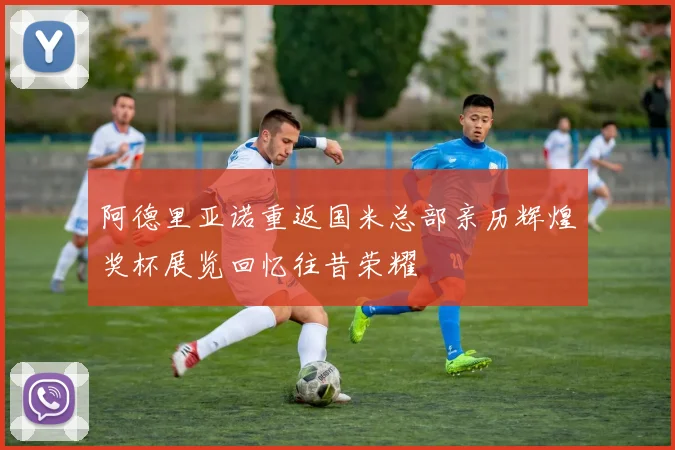 阿德里亚诺重返国米总部亲历辉煌奖杯展览回忆往昔荣耀
