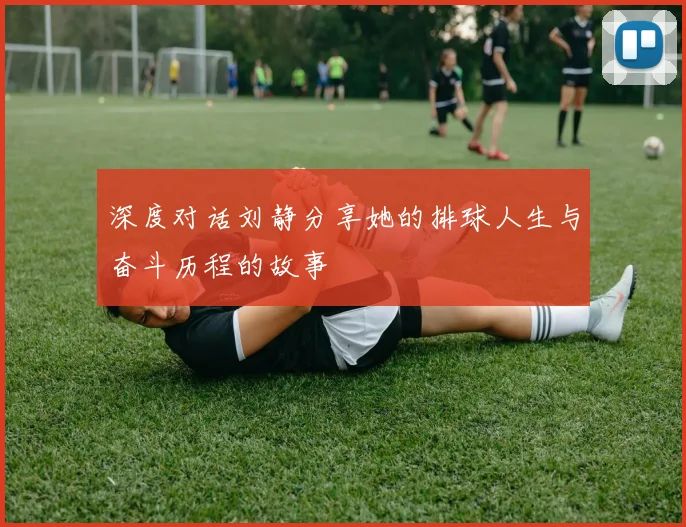 深度对话刘静分享她的排球人生与奋斗历程的故事