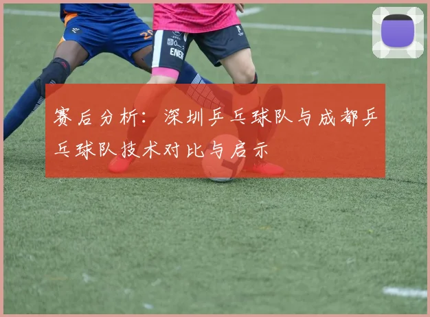 赛后分析:深圳乒乓球队与成都乒乓球队技术对比与启示