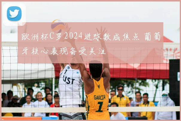 欧洲杯C罗2024进球数成焦点 葡萄牙核心表现备受关注