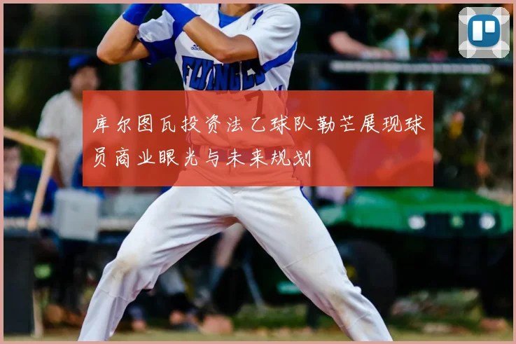 库尔图瓦投资法乙球队勒芒展现球员商业眼光与未来规划