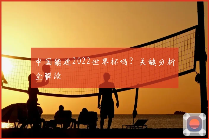 中国能进2022世界杯吗？关键分析全解读