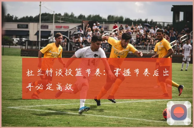 杜兰特谈投篮节奏：掌握节奏后出手必定高效