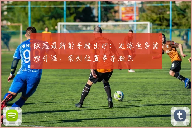 欧冠最新射手榜出炉:进球竞争持续升温,前列位置争夺激烈