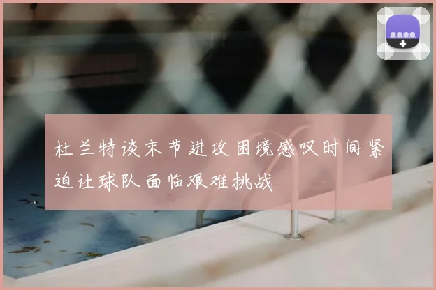 杜兰特谈末节进攻困境感叹时间紧迫让球队面临艰难挑战