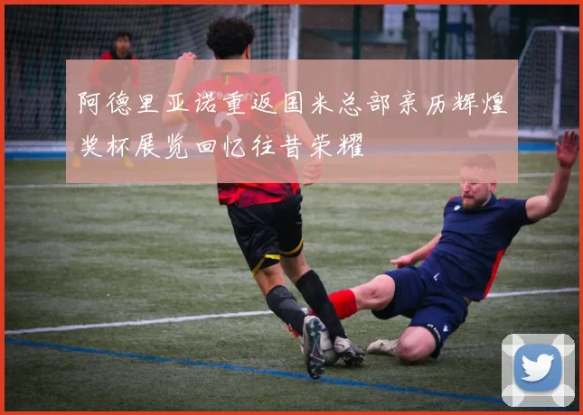 阿德里亚诺重返国米总部亲历辉煌奖杯展览回忆往昔荣耀