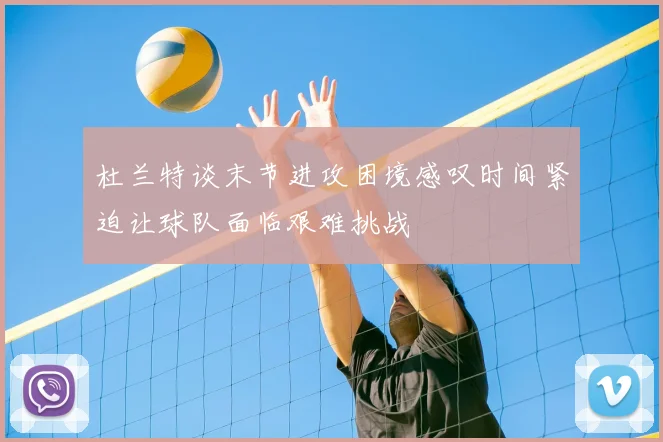 杜兰特谈末节进攻困境感叹时间紧迫让球队面临艰难挑战
