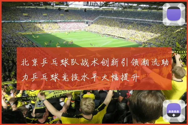 北京乒乓球队战术创新引领潮流助力乒乓球竞技水平大幅提升