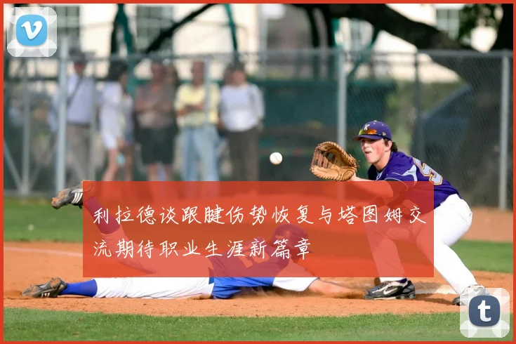 利拉德谈跟腱伤势恢复与塔图姆交流期待职业生涯新篇章