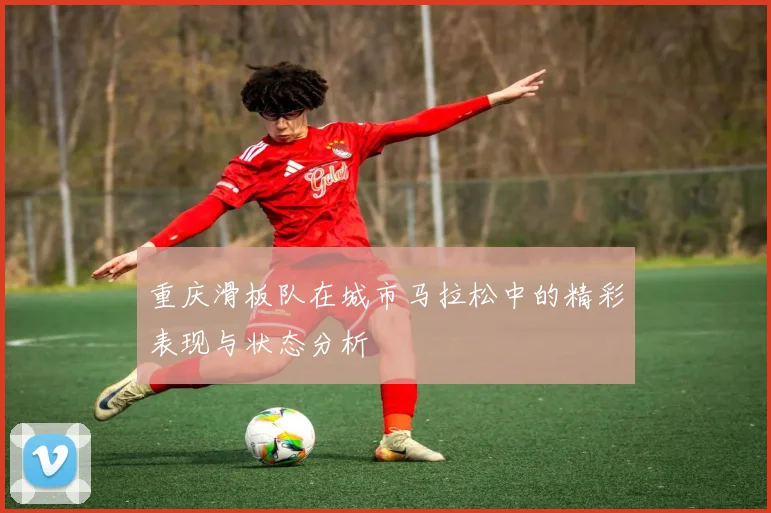 重庆滑板队在城市马拉松中的精彩表现与状态分析
