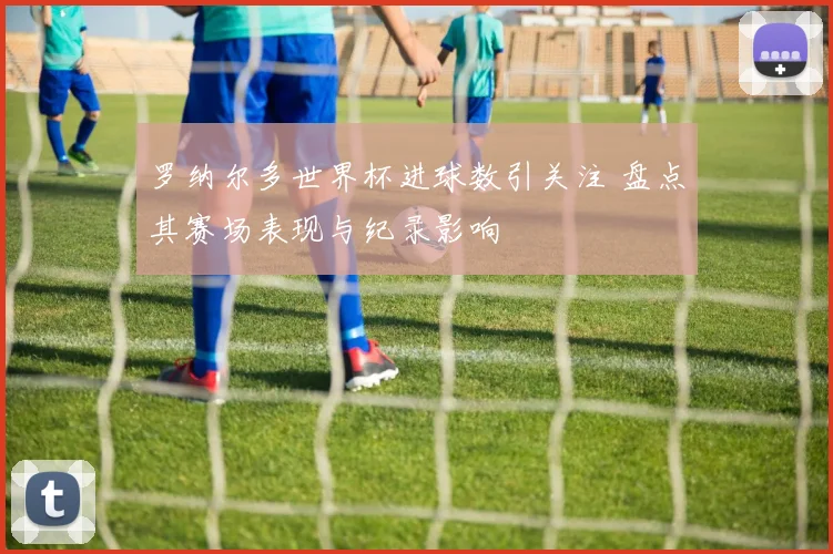 罗纳尔多世界杯进球数引关注 盘点其赛场表现与纪录影响