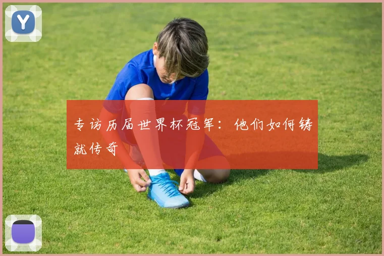 专访历届世界杯冠军:他们如何铸就传奇