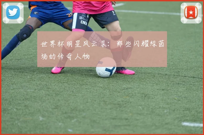 世界杯明星风云录:那些闪耀绿茵场的传奇人物