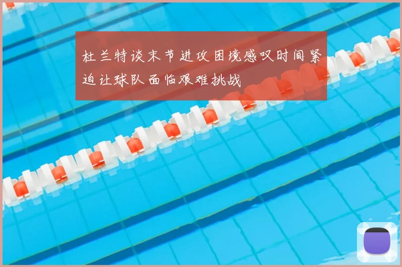 杜兰特谈末节进攻困境感叹时间紧迫让球队面临艰难挑战