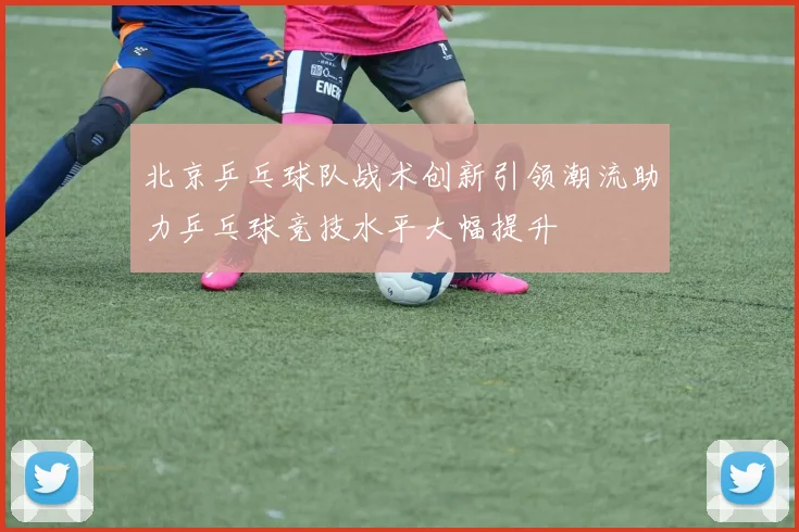 北京乒乓球队战术创新引领潮流助力乒乓球竞技水平大幅提升