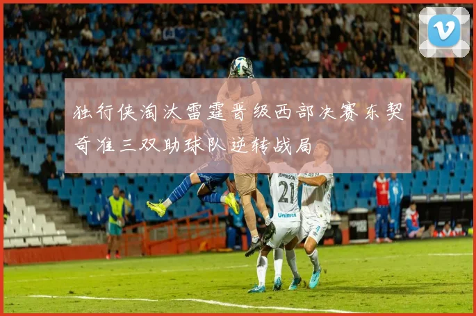 独行侠淘汰雷霆晋级西部决赛东契奇准三双助球队逆转战局