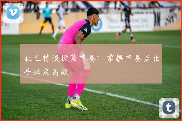 杜兰特谈投篮节奏:掌握节奏后出手必定高效