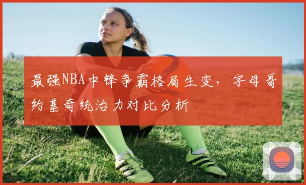 最强NBA中锋争霸格局生变,字母哥约基奇统治力对比分析