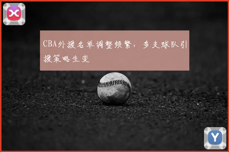 CBA外援名单调整频繁,多支球队引援策略生变