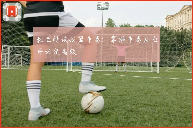 杜兰特谈投篮节奏:掌握节奏后出手必定高效
