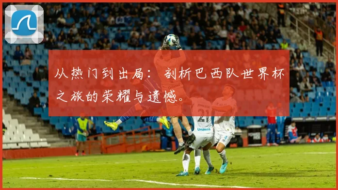 从热门到出局：剖析巴西队世界杯之旅的荣耀与遗憾。