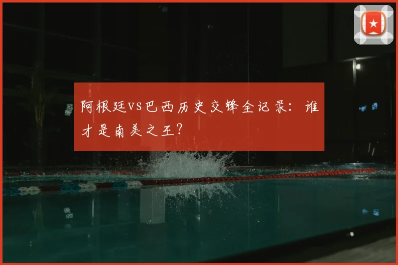 阿根廷vs巴西历史交锋全记录：谁才是南美之王？