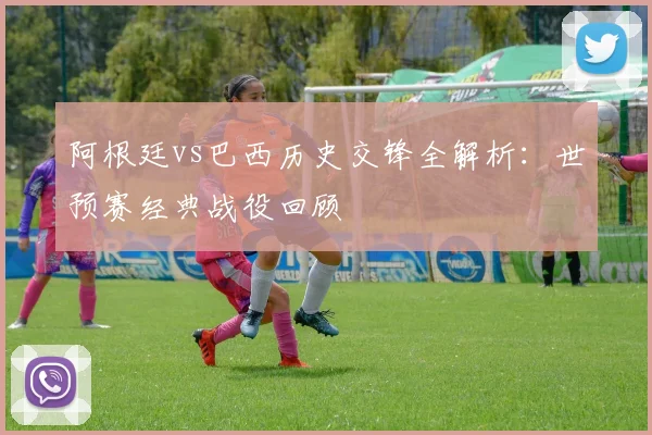 阿根廷vs巴西历史交锋全解析:世预赛经典战役回顾